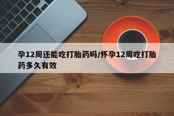 药流药购买联系孕12周还能吃打胎药吗/怀孕12周吃打胎药多久有效