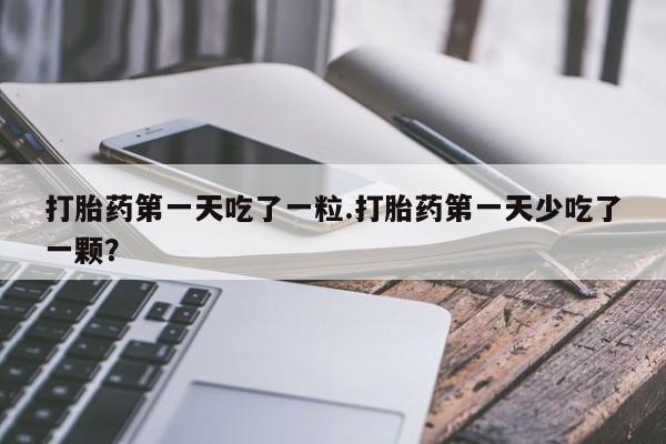 药流药购买联系打胎药第一天吃了一粒.打胎药第一天少吃了一颗？