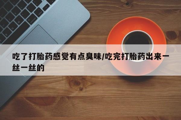 药流药购买联系吃了打胎药感觉有点臭味/吃完打胎药出来一丝一丝的