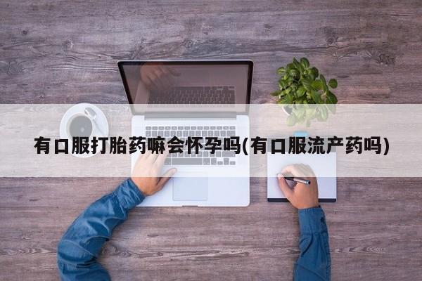 药流药购买联系有口服打胎药嘛会怀孕吗(有口服流产药吗)