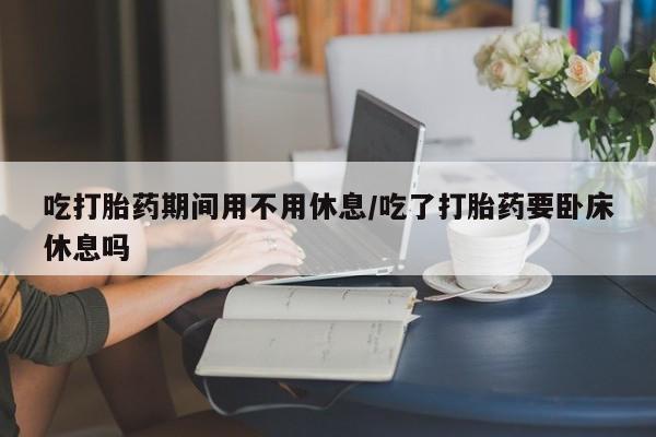 药流药购买联系吃打胎药期间用不用休息/吃了打胎药要卧床休息吗