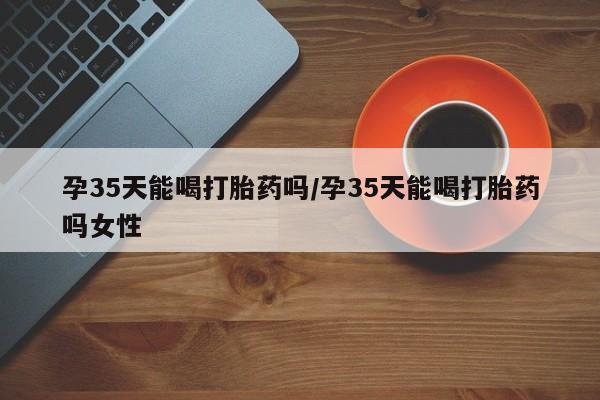 药流药购买联系孕35天能喝打胎药吗/孕35天能喝打胎药吗女性