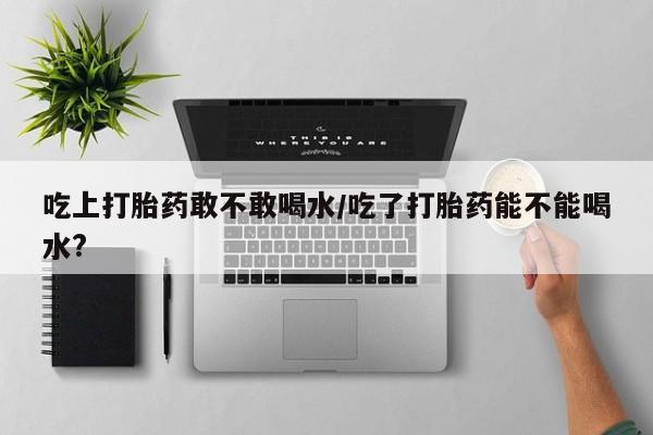 药流药购买联系吃上打胎药敢不敢喝水/吃了打胎药能不能喝水?
