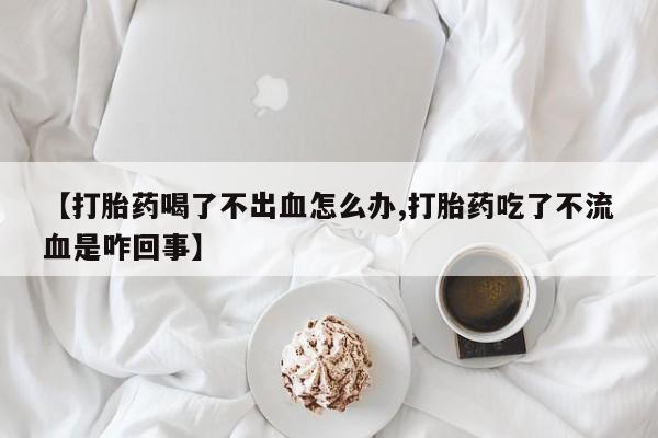 药流药购买联系【打胎药喝了不出血怎么办,打胎药吃了不流血是咋回事】
