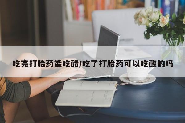药流药购买联系吃完打胎药能吃醋/吃了打胎药可以吃酸的吗