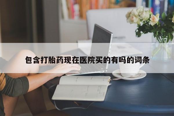 药流药购买联系包含打胎药现在医院买的有吗的词条