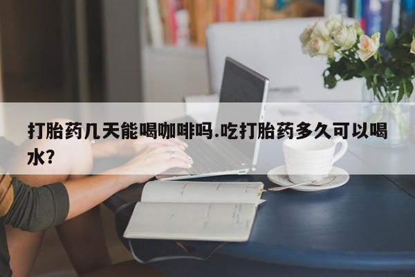 药流药购买联系打胎药几天能喝咖啡吗.吃打胎药多久可以喝水？