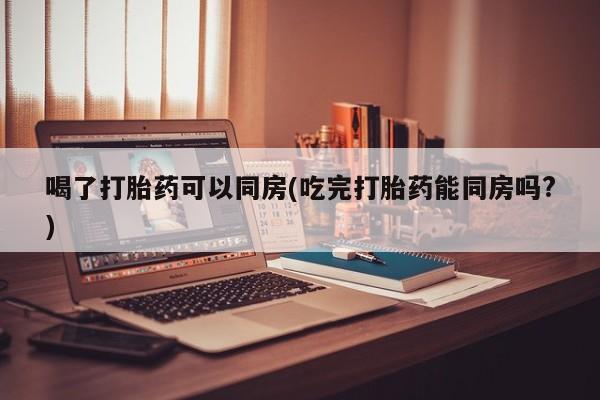 药流药购买联系喝了打胎药可以同房(吃完打胎药能同房吗?)