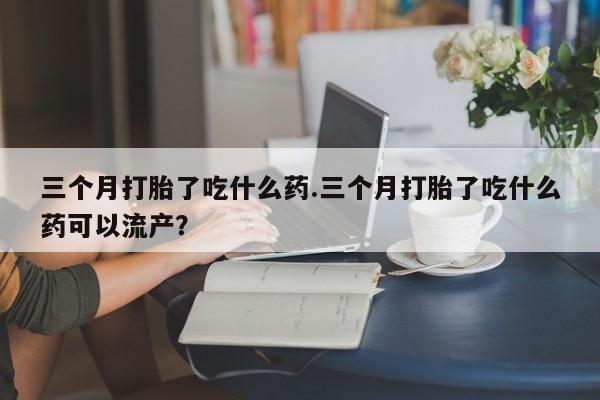 药流药购买联系三个月打胎了吃什么药.三个月打胎了吃什么药可以流产？