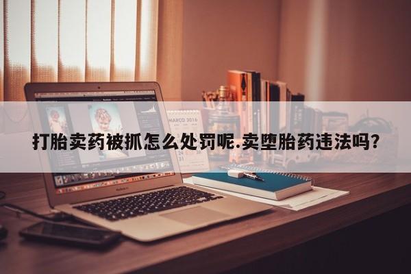 药流药购买联系打胎卖药被抓怎么处罚呢.卖堕胎药违法吗？