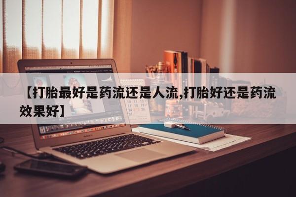 药流药购买联系【打胎最好是药流还是人流,打胎好还是药流效果好】