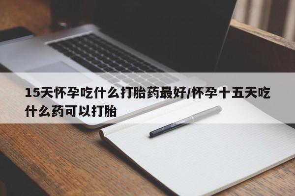 药流药购买联系15天怀孕吃什么打胎药最好/怀孕十五天吃什么药可以打胎