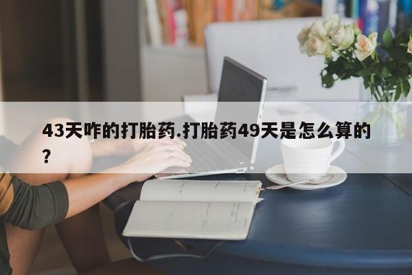 药流药购买联系43天咋的打胎药.打胎药49天是怎么算的？