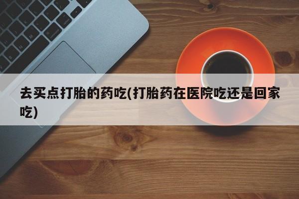药流药购买联系去买点打胎的药吃(打胎药在医院吃还是回家吃)
