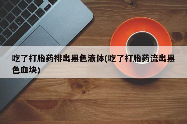 药流药购买联系吃了打胎药排出黑色液体(吃了打胎药流出黑色血块)