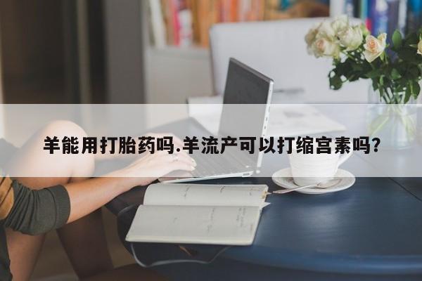 药流药购买联系羊能用打胎药吗.羊流产可以打缩宫素吗？