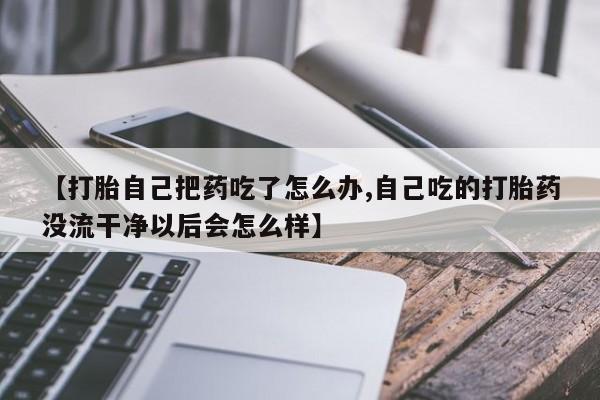 药流药购买联系【打胎自己把药吃了怎么办,自己吃的打胎药没流干净以后会怎么样】