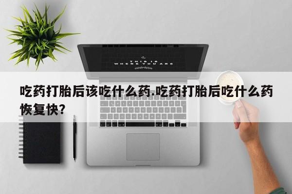 药流药购买联系吃药打胎后该吃什么药.吃药打胎后吃什么药恢复快？