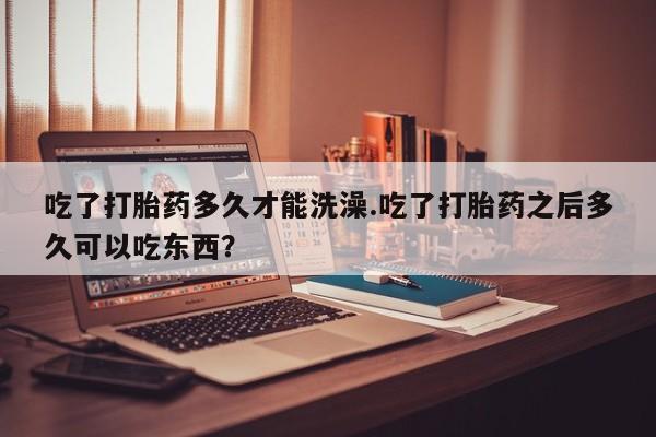 药流药购买联系吃了打胎药多久才能洗澡.吃了打胎药之后多久可以吃东西？