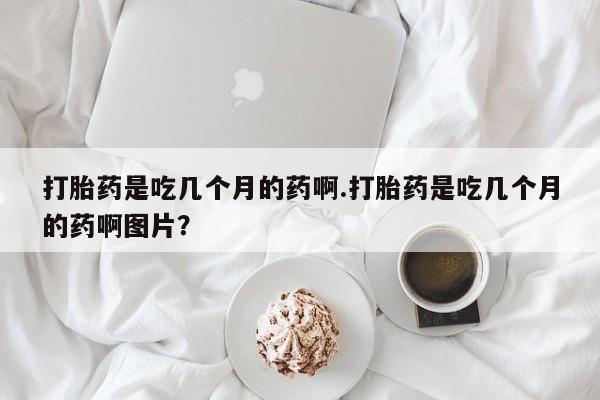 药流药购买联系打胎药是吃几个月的药啊.打胎药是吃几个月的药啊图片？