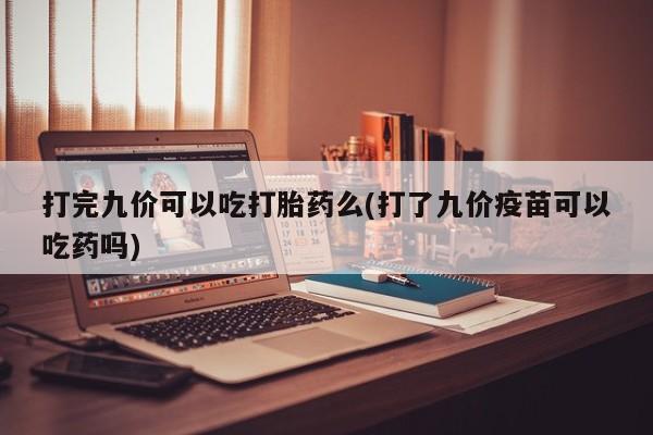 药流药购买联系打完九价可以吃打胎药么(打了九价疫苗可以吃药吗)