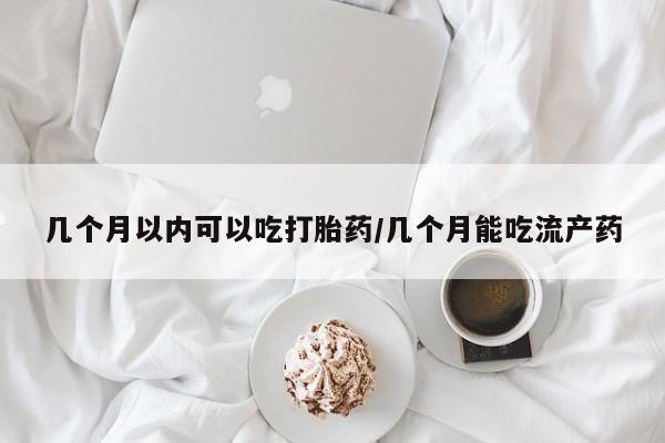 药流药购买联系几个月以内可以吃打胎药/几个月能吃流产药