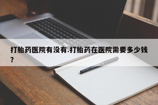 药流药购买联系打胎药医院有没有.打胎药在医院需要多少钱？