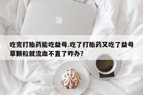 药流药购买联系吃完打胎药能吃益母.吃了打胎药又吃了益母草颗粒就流血不直了咋办？