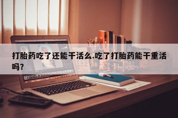 药流药购买联系打胎药吃了还能干活么.吃了打胎药能干重活吗？
