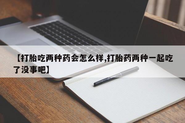 药流药购买联系【打胎吃两种药会怎么样,打胎药两种一起吃了没事吧】