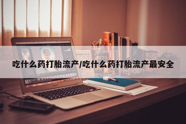 药流药购买联系吃什么药打胎流产/吃什么药打胎流产最安全