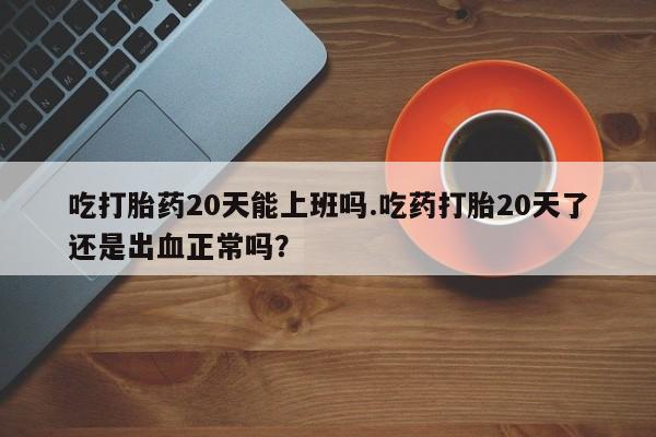药流药购买联系吃打胎药20天能上班吗.吃药打胎20天了还是出血正常吗？