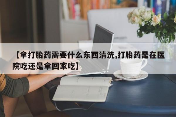 药流药购买联系【拿打胎药需要什么东西清洗,打胎药是在医院吃还是拿回家吃】