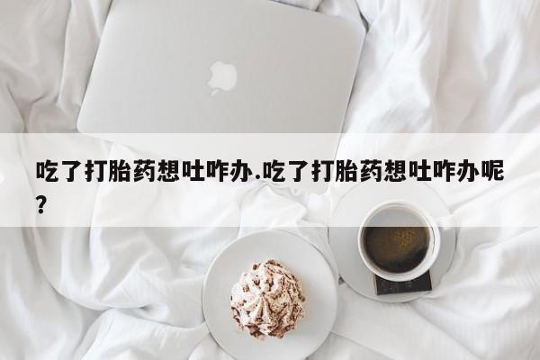药流药购买联系吃了打胎药想吐咋办.吃了打胎药想吐咋办呢？