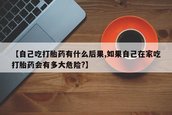 药流药购买联系【自己吃打胎药有什么后果,如果自己在家吃打胎药会有多大危险?】