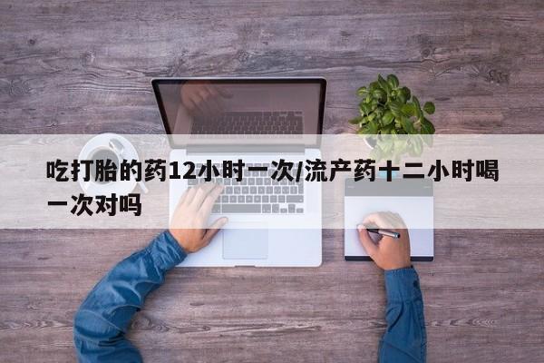 药流药购买联系吃打胎的药12小时一次/流产药十二小时喝一次对吗