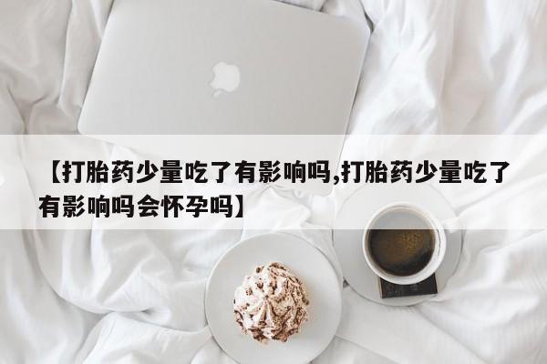 药流药购买联系【打胎药少量吃了有影响吗,打胎药少量吃了有影响吗会怀孕吗】