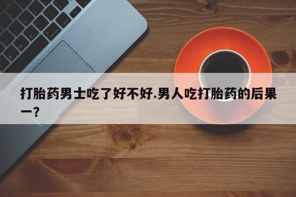 药流药购买联系打胎药男士吃了好不好.男人吃打胎药的后果一？