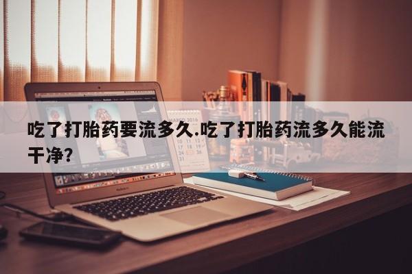 药流药购买联系吃了打胎药要流多久.吃了打胎药流多久能流干净？
