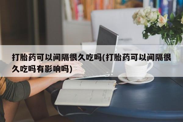 药流药购买联系打胎药可以间隔很久吃吗(打胎药可以间隔很久吃吗有影响吗)