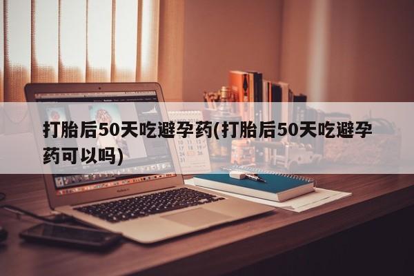 药流药购买联系打胎后50天吃避孕药(打胎后50天吃避孕药可以吗)
