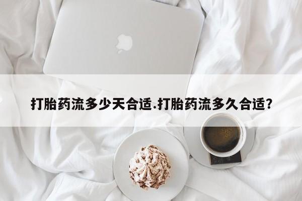 药流药购买联系打胎药流多少天合适.打胎药流多久合适？