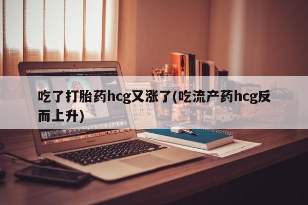 药流药购买联系吃了打胎药hcg又涨了(吃流产药hcg反而上升)