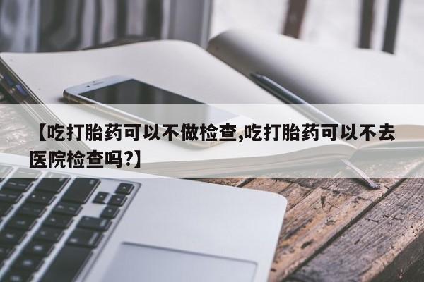 药流药购买联系【吃打胎药可以不做检查,吃打胎药可以不去医院检查吗?】