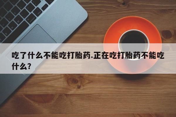 药流药购买联系吃了什么不能吃打胎药.正在吃打胎药不能吃什么？