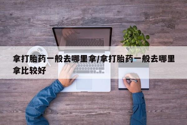 药流药购买联系拿打胎药一般去哪里拿/拿打胎药一般去哪里拿比较好