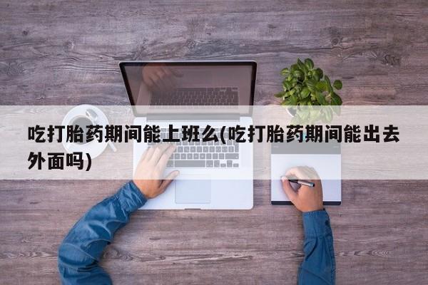 药流药购买联系吃打胎药期间能上班么(吃打胎药期间能出去外面吗)
