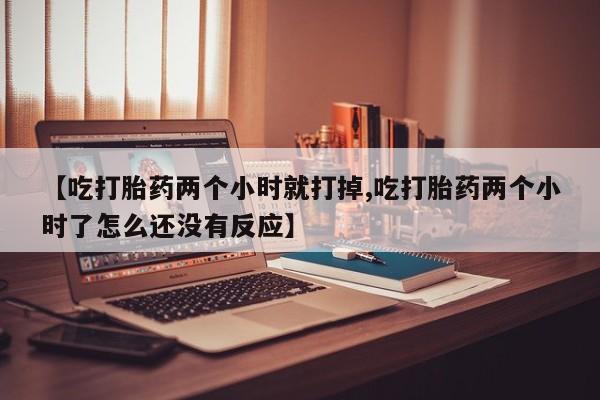 药流药购买联系【吃打胎药两个小时就打掉,吃打胎药两个小时了怎么还没有反应】