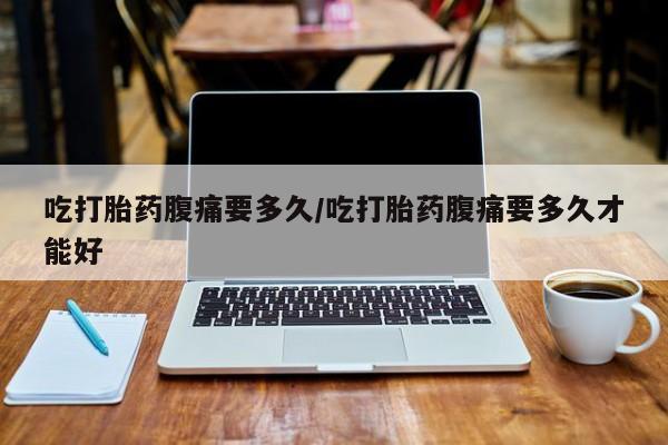 药流药购买联系吃打胎药腹痛要多久/吃打胎药腹痛要多久才能好