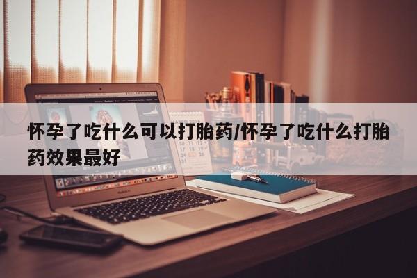 药流药购买联系怀孕了吃什么可以打胎药/怀孕了吃什么打胎药效果最好